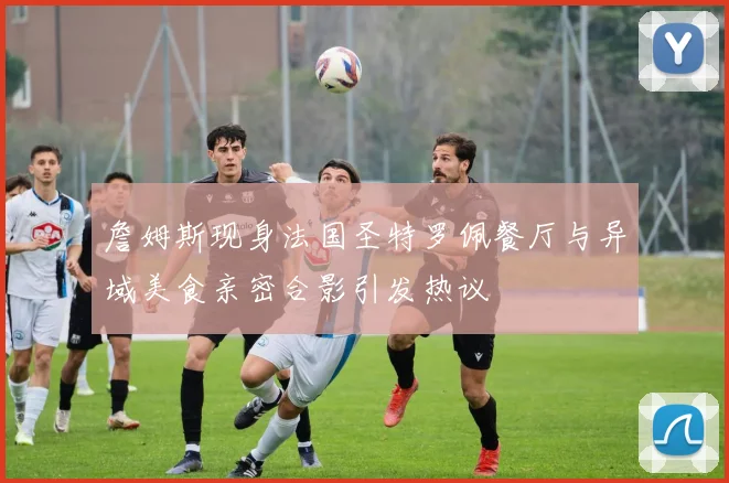 詹姆斯现身法国圣特罗佩餐厅与异域美食亲密合影引发热议