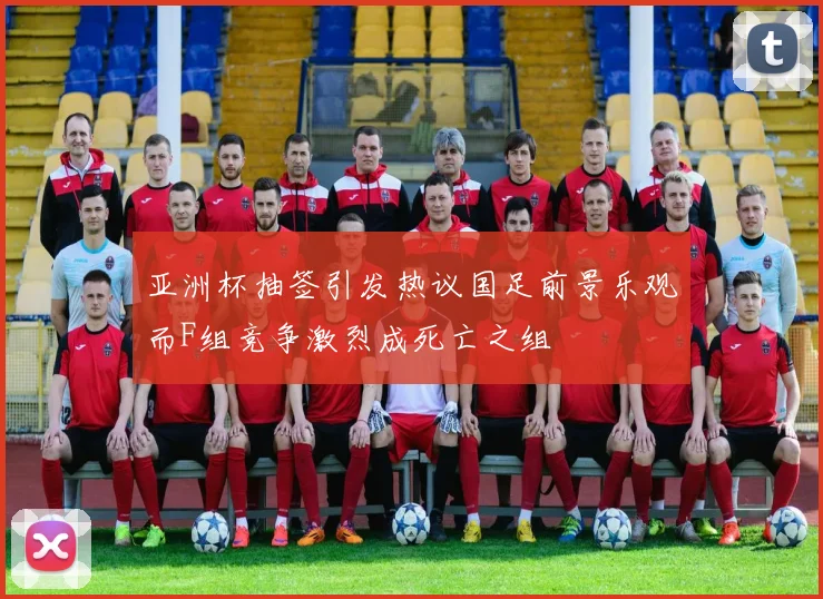 亚洲杯抽签引发热议国足前景乐观而F组竞争激烈成死亡之组