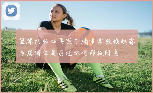 篮球的轮回再现李楠重掌教鞭赵睿与周琦你是否还记得那段时光