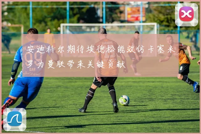 安迪科尔期待埃德松能效仿卡塞米罗为曼联带来关键贡献