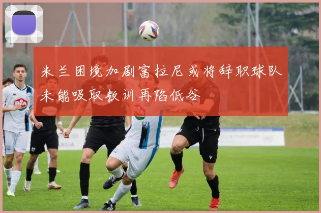 米兰困境加剧富拉尼或将辞职球队未能吸取教训再陷低谷