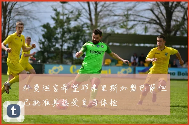 科曼坦言希望邓弗里斯加盟巴萨但已批准其接受皇马体检