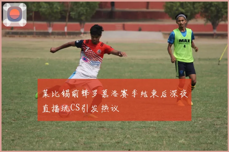 莱比锡前锋罗慕洛赛季结束后深夜直播玩CS引发热议