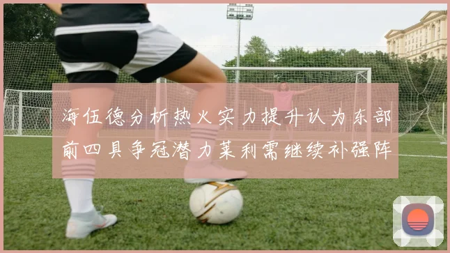 海伍德分析热火实力提升认为东部前四具争冠潜力莱利需继续补强阵容
