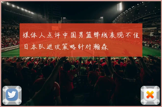 媒体人点评中国男篮锋线表现不佳日本队进攻策略针对瀚森
