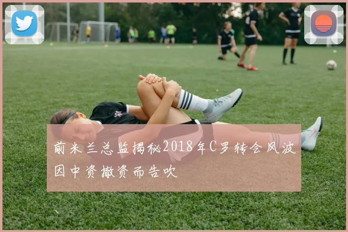 前米兰总监揭秘2018年C罗转会风波因中资撤资而告吹