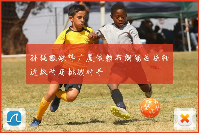 孙铭徽缺阵广厦依赖布朗能否逆转连扳两局挑战对手