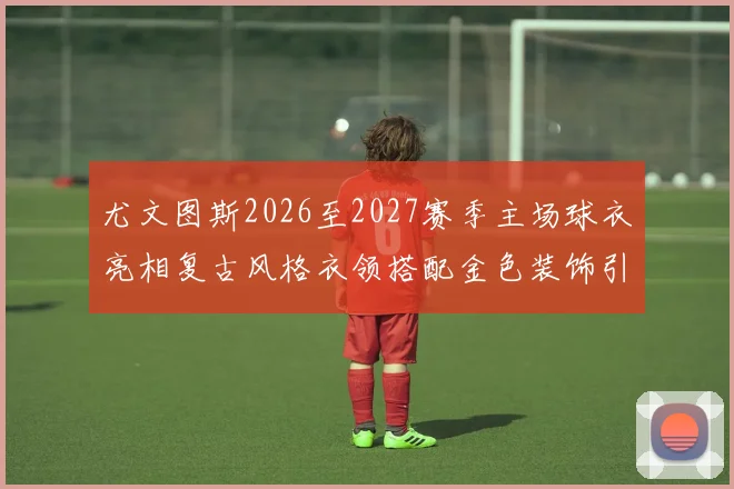 尤文图斯2026至2027赛季主场球衣亮相复古风格衣领搭配金色装饰引关注