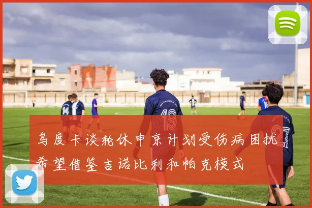 乌度卡谈轮休申京计划受伤病困扰希望借鉴吉诺比利和帕克模式