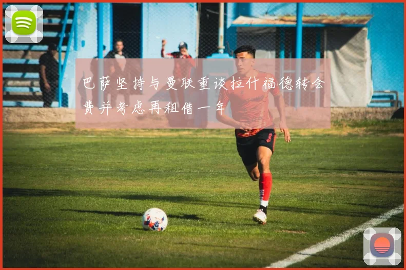 巴萨坚持与曼联重谈拉什福德转会费并考虑再租借一年
