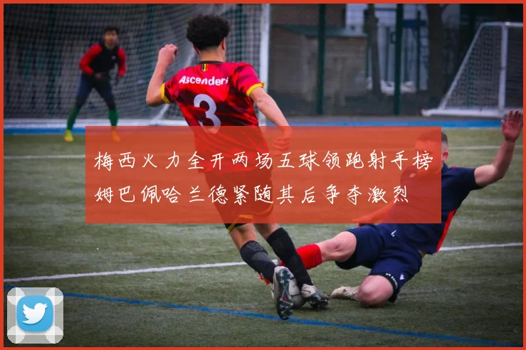 梅西火力全开两场五球领跑射手榜姆巴佩哈兰德紧随其后争夺激烈