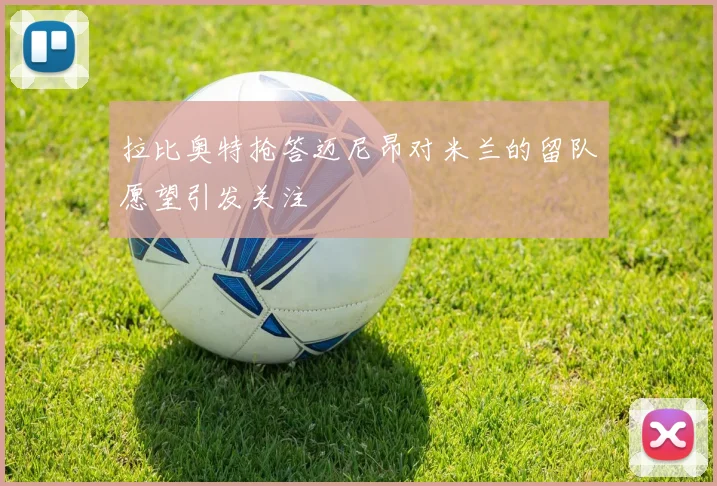 拉比奥特抢答迈尼昂对米兰的留队愿望引发关注