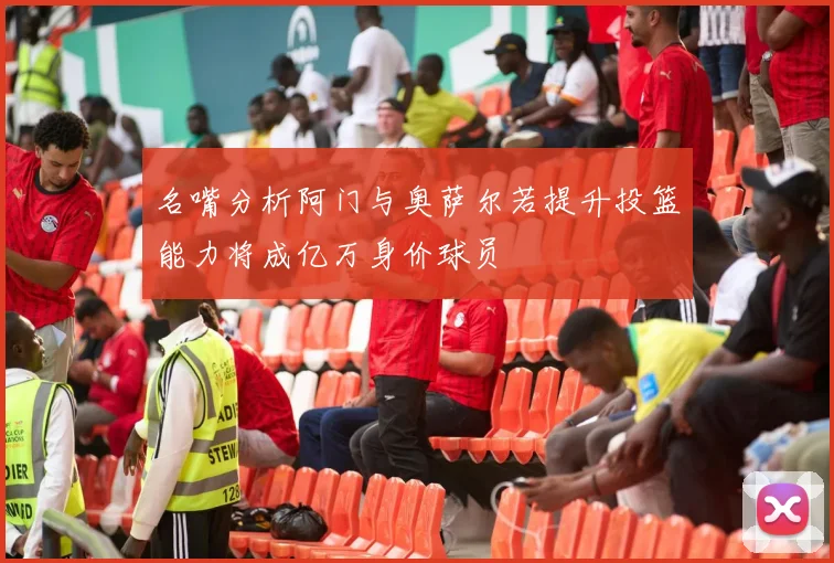 名嘴分析阿门与奥萨尔若提升投篮能力将成亿万身价球员